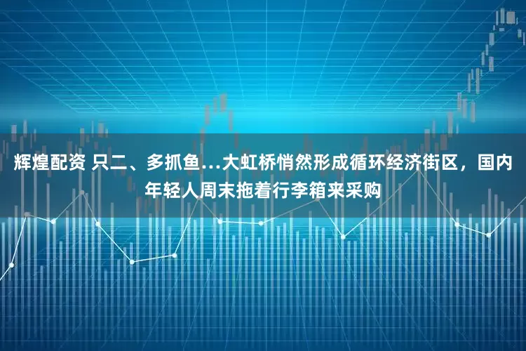辉煌配资 只二、多抓鱼…大虹桥悄然形成循环经济街区，国内年轻人周末拖着行李箱来采购