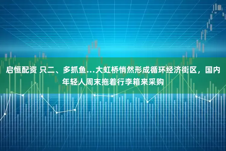 启恒配资 只二、多抓鱼…大虹桥悄然形成循环经济街区，国内年轻人周末拖着行李箱来采购
