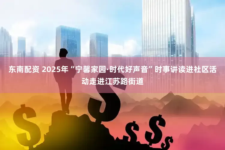 东南配资 2025年“宁馨家园·时代好声音”时事讲读进社区活动走进江苏路街道
