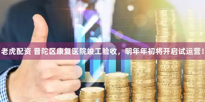老虎配资 普陀区康复医院竣工验收，明年年初将开启试运营！