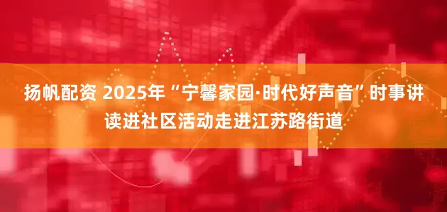 扬帆配资 2025年“宁馨家园·时代好声音”时事讲读进社区活动走进江苏路街道