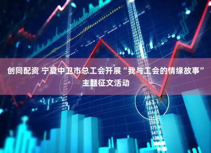 创同配资 宁夏中卫市总工会开展“我与工会的情缘故事”主题征文活动