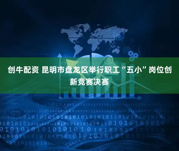 创牛配资 昆明市盘龙区举行职工“五小”岗位创新竞赛决赛