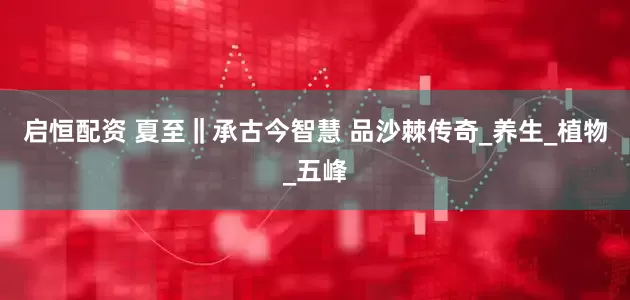 启恒配资 夏至‖承古今智慧 品沙棘传奇_养生_植物_五峰