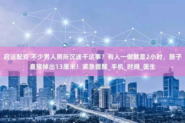 启运配资 不少男人厕所沉迷干这事？有人一做就是2小时，肠子直接掉出13厘米！紧急提醒_手机_时间_医生