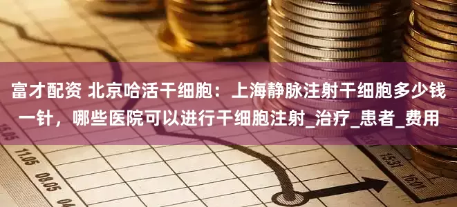 富才配资 北京哈活干细胞：上海静脉注射干细胞多少钱一针，哪些医院可以进行干细胞注射_治疗_患者_费用