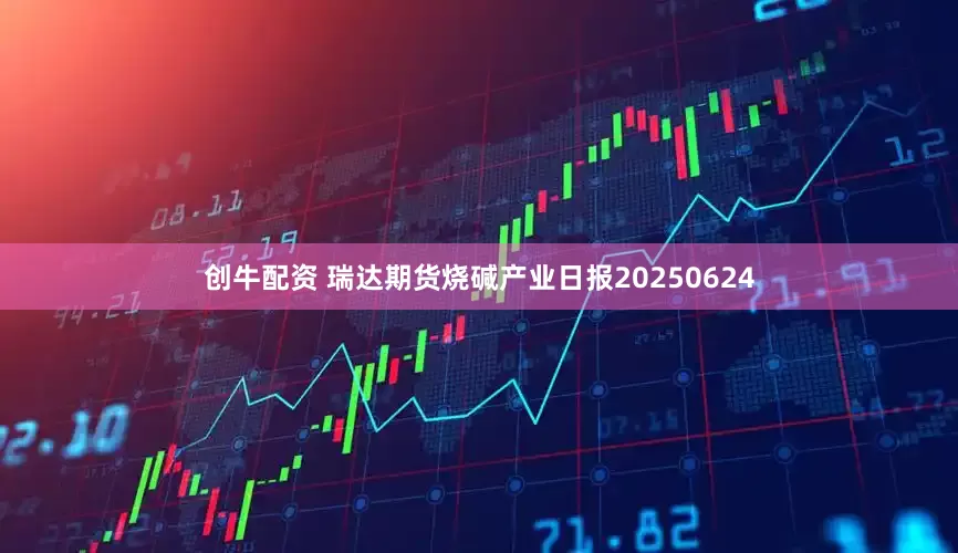 创牛配资 瑞达期货烧碱产业日报20250624