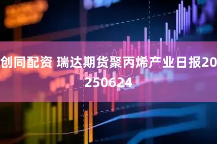 创同配资 瑞达期货聚丙烯产业日报20250624
