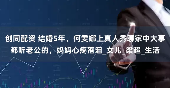 创同配资 结婚5年，何雯娜上真人秀聊家中大事都听老公的，妈妈心疼落泪_女儿_梁超_生活