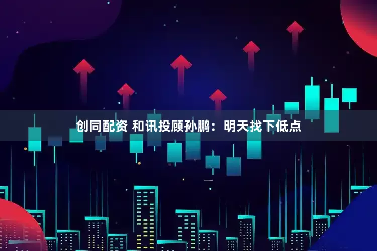 创同配资 和讯投顾孙鹏：明天找下低点