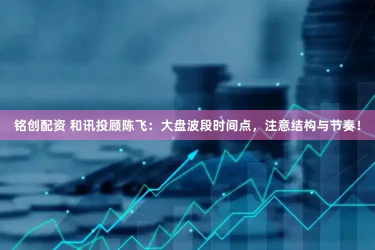 铭创配资 和讯投顾陈飞：大盘波段时间点，注意结构与节奏！