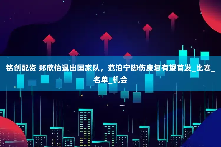 铭创配资 郑欣怡退出国家队，范泊宁脚伤康复有望首发_比赛_名单_机会