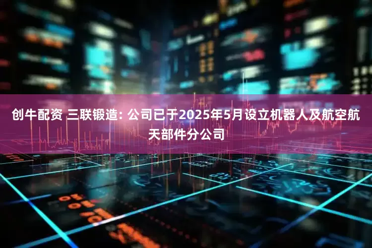 创牛配资 三联锻造: 公司已于2025年5月设立机器人及航空航天部件分公司