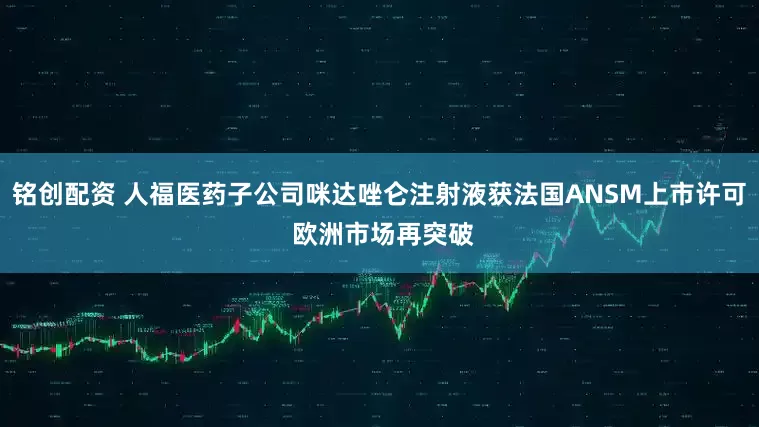 铭创配资 人福医药子公司咪达唑仑注射液获法国ANSM上市许可 欧洲市场再突破