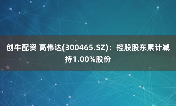 创牛配资 高伟达(300465.SZ)：控股股东累计减持1.00%股份