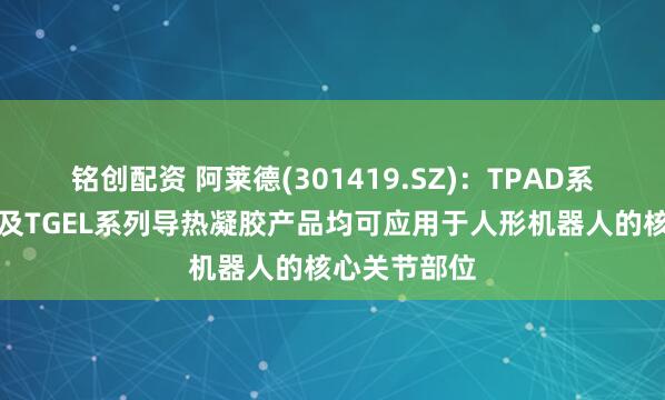 铭创配资 阿莱德(301419.SZ)：TPAD系列导热垫片及TGEL系列导热凝胶产品均可应用于人形机器人的核心关节部位