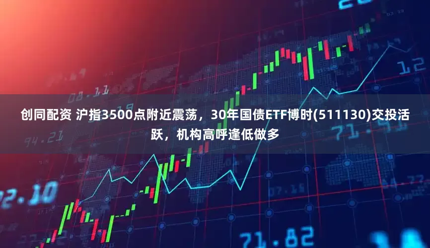 创同配资 沪指3500点附近震荡，30年国债ETF博时(511130)交投活跃，机构高呼逢低做多