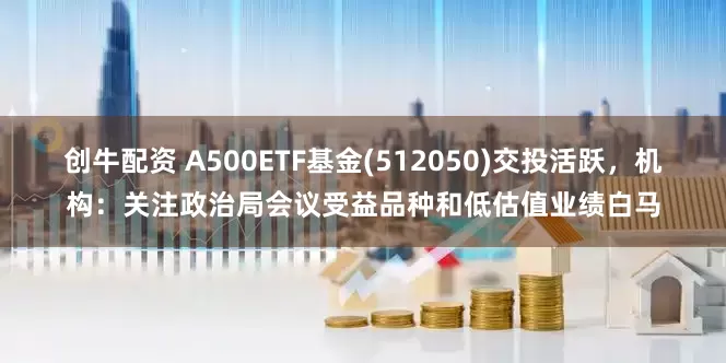 创牛配资 A500ETF基金(512050)交投活跃，机构：关注政治局会议受益品种和低估值业绩白马
