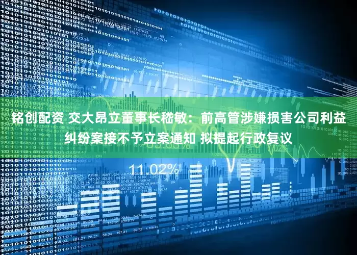 铭创配资 交大昂立董事长嵇敏：前高管涉嫌损害公司利益纠纷案接不予立案通知 拟提起行政复议