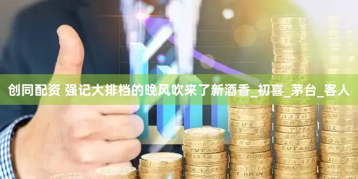 创同配资 强记大排档的晚风吹来了新酒香_初喜_茅台_客人