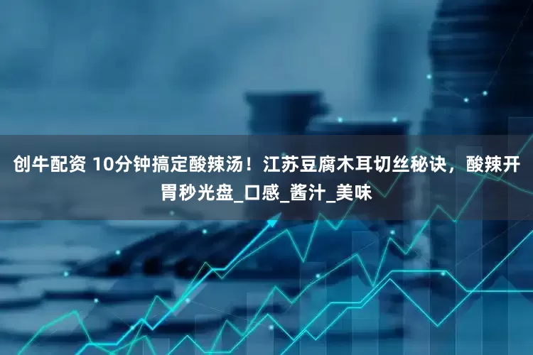 创牛配资 10分钟搞定酸辣汤！江苏豆腐木耳切丝秘诀，酸辣开胃秒光盘_口感_酱汁_美味