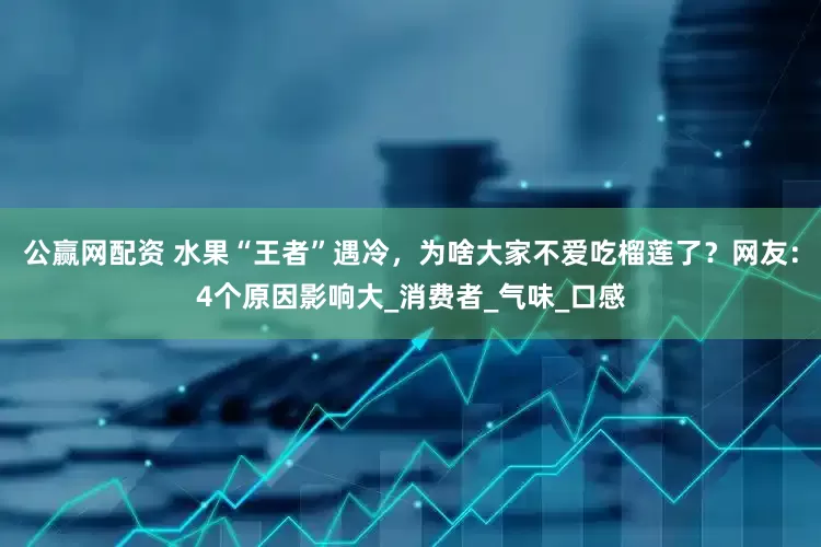 公赢网配资 水果“王者”遇冷，为啥大家不爱吃榴莲了？网友：4个原因影响大_消费者_气味_口感