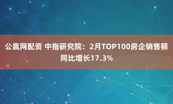 公赢网配资 中指研究院：2月TOP100房企销售额同比增长17.3%