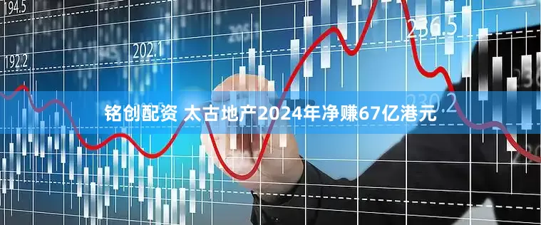 铭创配资 太古地产2024年净赚67亿港元