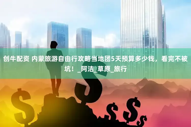 创牛配资 内蒙旅游自由行攻略当地团5天预算多少钱，看完不被坑！_阿洁_草原_旅行