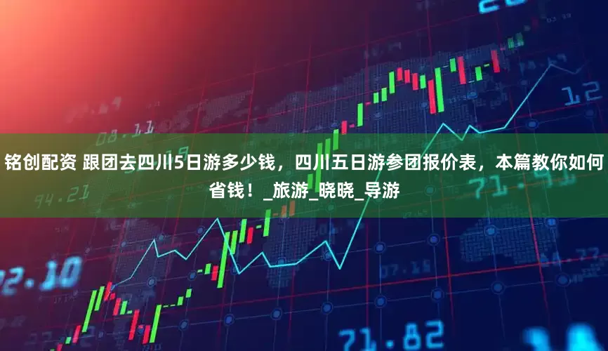 铭创配资 跟团去四川5日游多少钱，四川五日游参团报价表，本篇教你如何省钱！_旅游_晓晓_导游