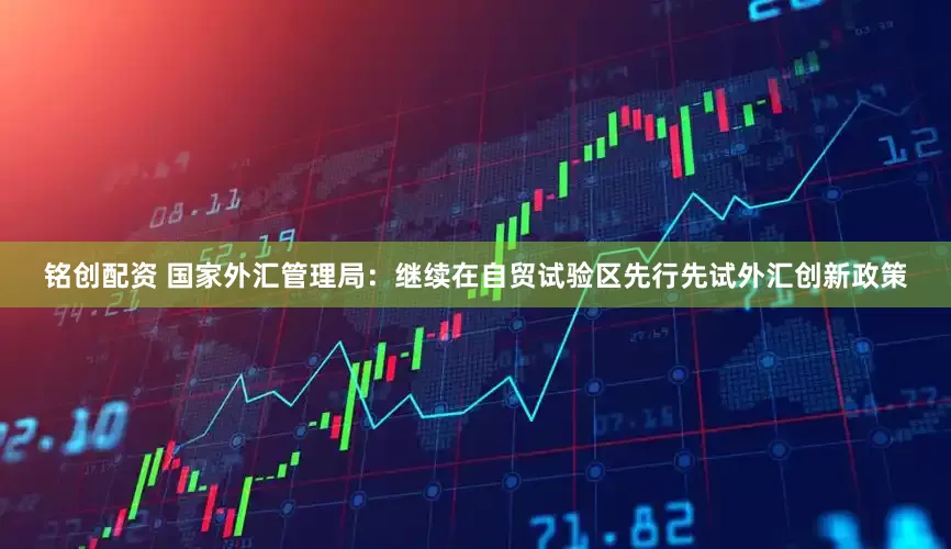 铭创配资 国家外汇管理局：继续在自贸试验区先行先试外汇创新政策