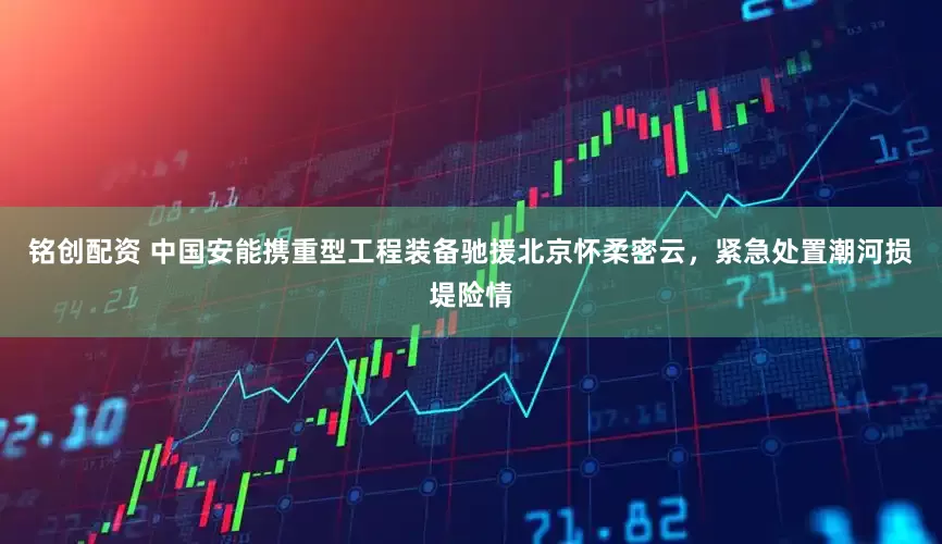 铭创配资 中国安能携重型工程装备驰援北京怀柔密云，紧急处置潮河损堤险情