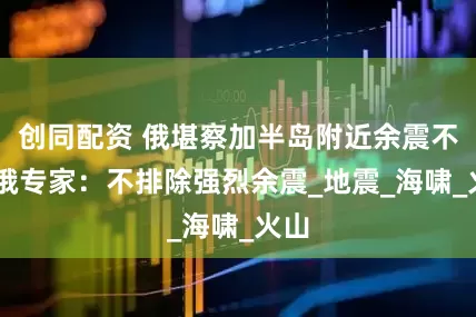 创同配资 俄堪察加半岛附近余震不断 俄专家：不排除强烈余震_地震_海啸_火山