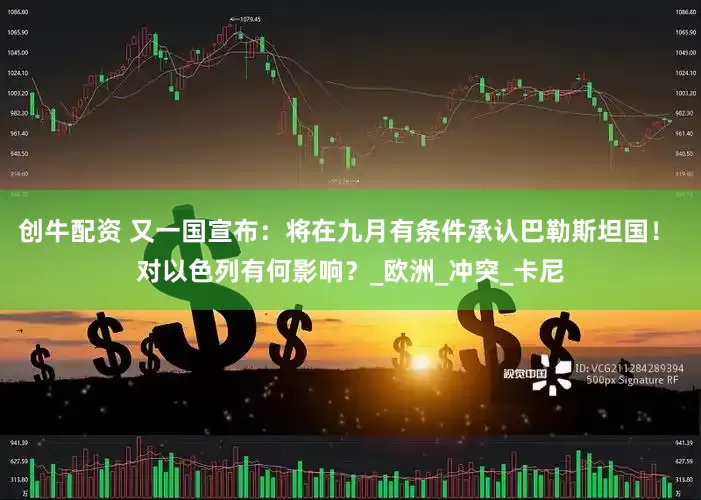创牛配资 又一国宣布：将在九月有条件承认巴勒斯坦国！ 对以色列有何影响？_欧洲_冲突_卡尼