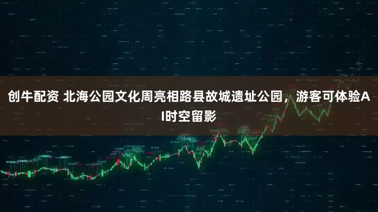 创牛配资 北海公园文化周亮相路县故城遗址公园，游客可体验AI时空留影