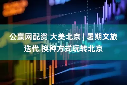 公赢网配资 大美北京 | 暑期文旅迭代 换种方式玩转北京