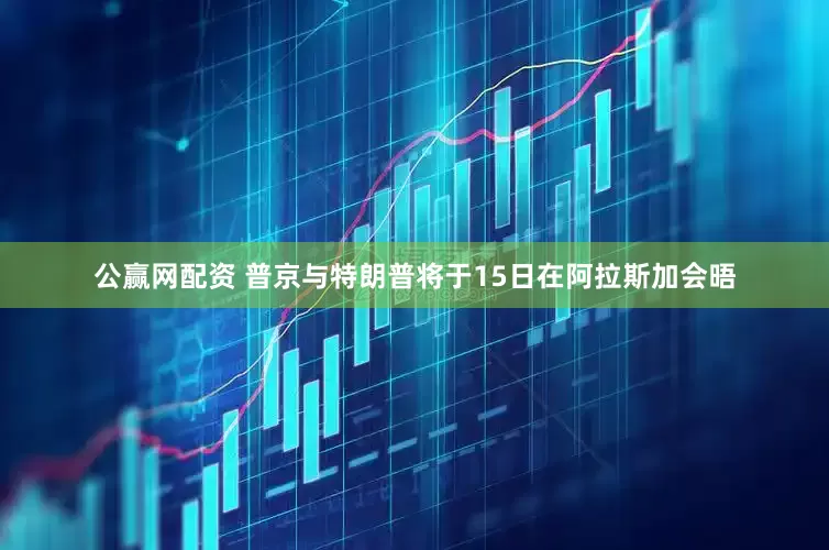 公赢网配资 普京与特朗普将于15日在阿拉斯加会晤