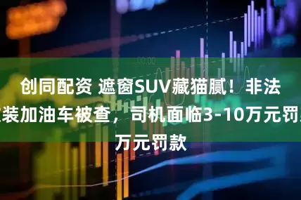 创同配资 遮窗SUV藏猫腻！非法改装加油车被查，司机面临3-10万元罚款