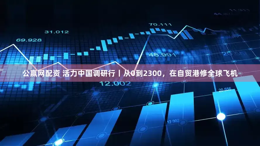 公赢网配资 活力中国调研行丨从0到2300，在自贸港修全球飞机