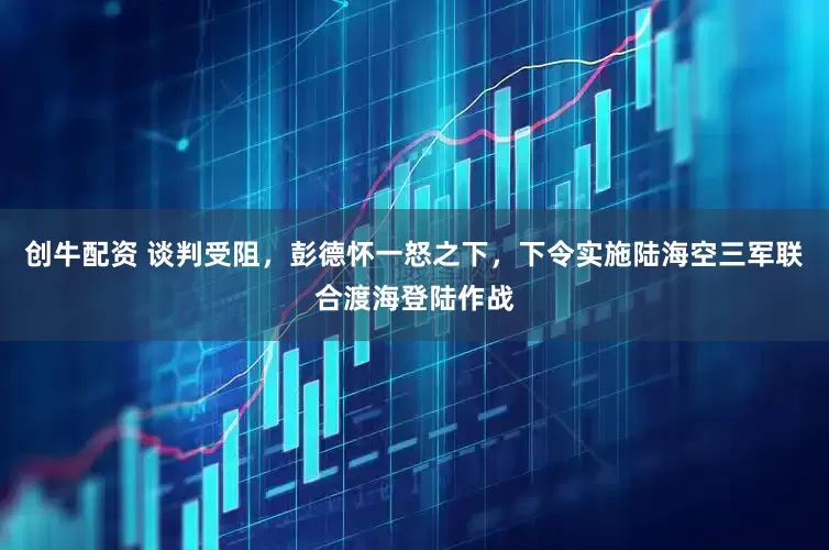 创牛配资 谈判受阻，彭德怀一怒之下，下令实施陆海空三军联合渡海登陆作战