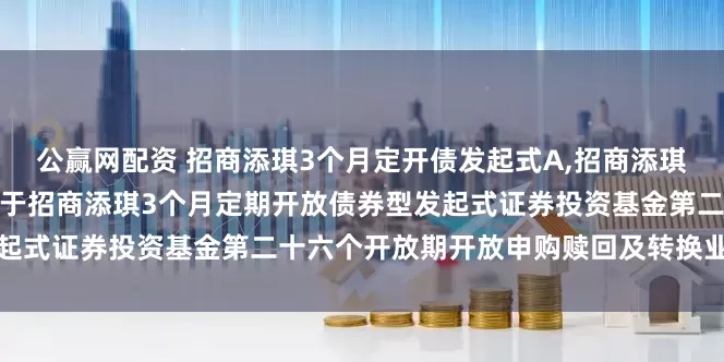 公赢网配资 招商添琪3个月定开债发起式A,招商添琪3个月定开债发起式C: 关于招商添琪3个月定期开放债券型发起式证券投资基金第二十六个开放期开放申购赎回及转换业务的公告