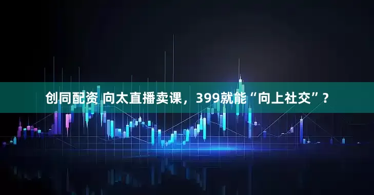 创同配资 向太直播卖课，399就能“向上社交”？
