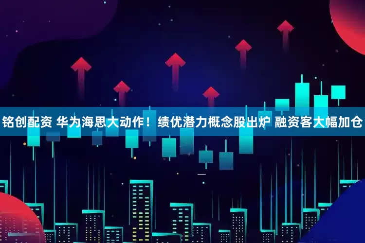 铭创配资 华为海思大动作!绩优潜力概念股出炉 融资客大幅加仓