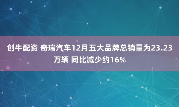 创牛配资 奇瑞汽车12月五大品牌总销量为23.23万辆 同比减少约16%