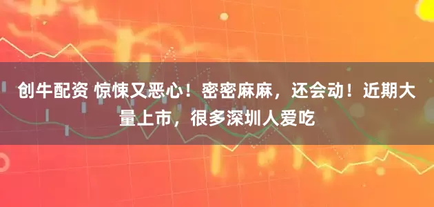 创牛配资 惊悚又恶心!密密麻麻,还会动!近期大量上市,很多深圳人爱吃