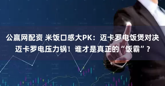 公赢网配资 米饭口感大PK：迈卡罗电饭煲对决迈卡罗电压力锅！谁才是真正的“饭霸”？