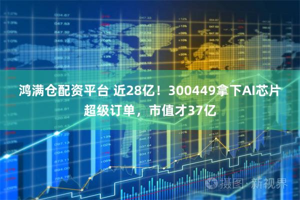 鸿满仓配资平台 近28亿！300449拿下AI芯片超级订单，市值才37亿