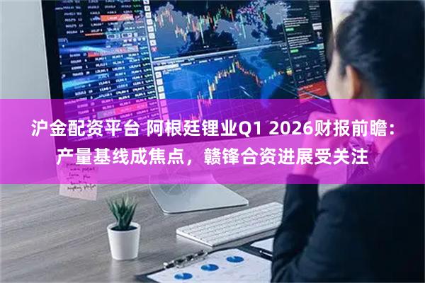 沪金配资平台 阿根廷锂业Q1 2026财报前瞻：产量基线成焦点，赣锋合资进展受关注