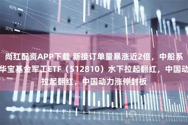 尚红配资APP下载 新接订单量暴涨近2倍，中船系逆市走强！华宝基金军工ETF（512810）水下拉起翻红，中国动力涨停封板