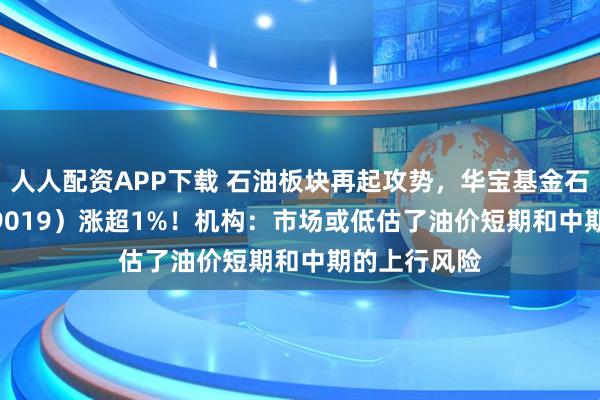 人人配资APP下载 石油板块再起攻势，华宝基金石油ETF（159019）涨超1%！机构：市场或低估了油价短期和中期的上行风险